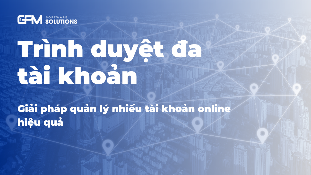 Trình duyệt đa tài khoản: giải pháp quản lý nhiều tài khoản hiệu quả