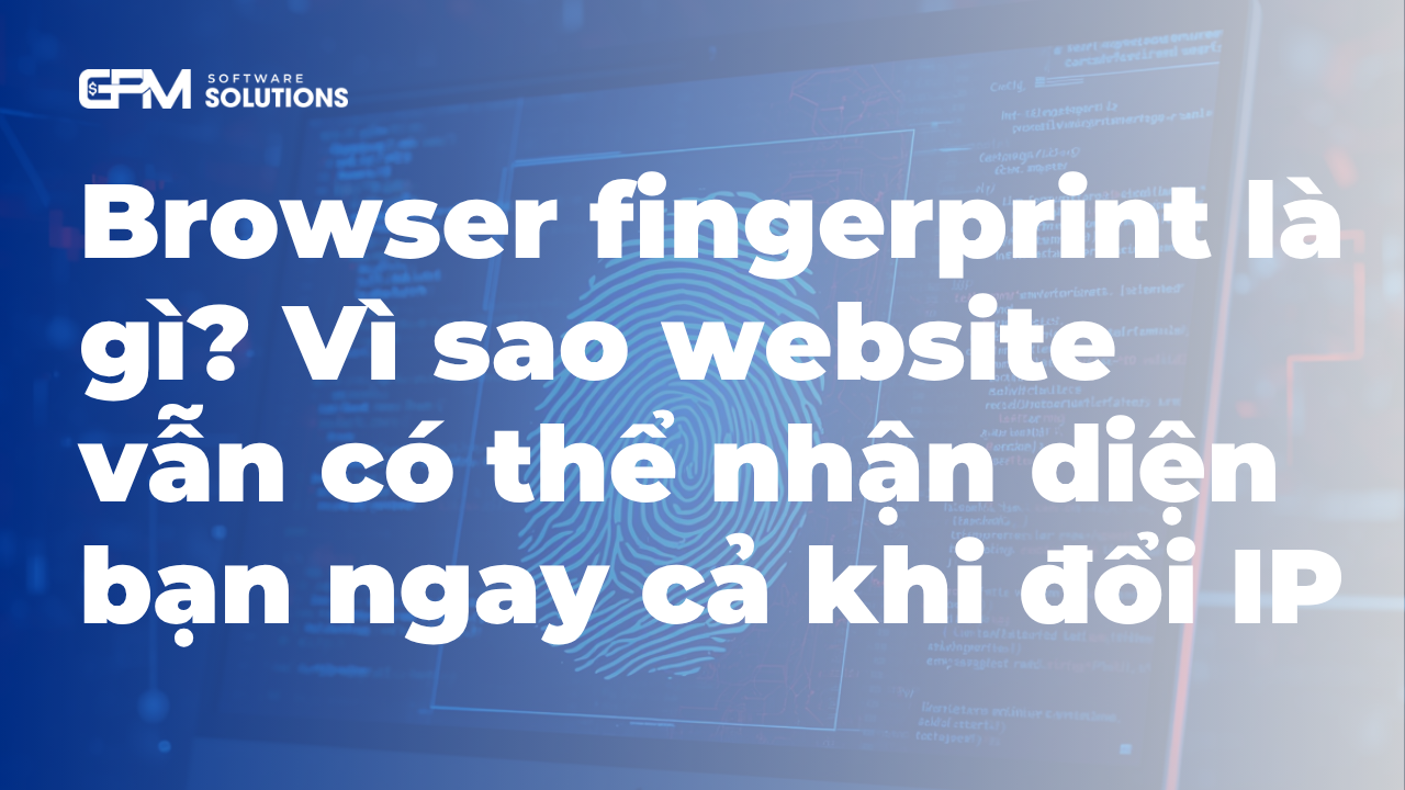Browser fingerprint là gì? Vì sao website vẫn có thể nhận diện bạn ngay cả khi đổi IP