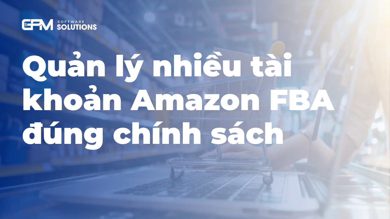 Quản lý nhiều tài khoản Amazon FBA đúng chính sách 2026