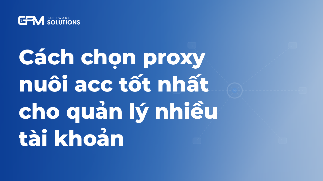 Cách chọn proxy nuôi acc tốt nhất cho quản lý nhiều tài khoản