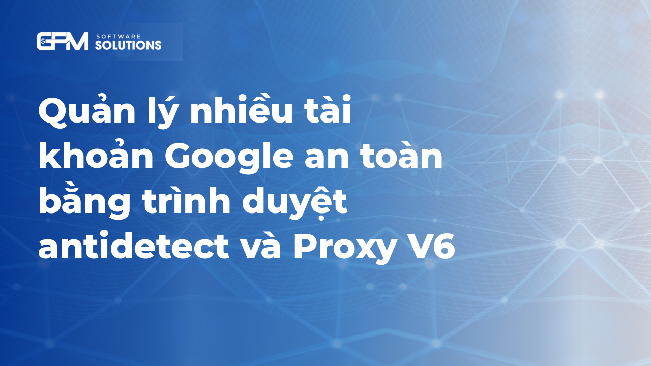 Quản lý nhiều tài khoản Google an toàn bằng trình duyệt antidetect và proxy v6