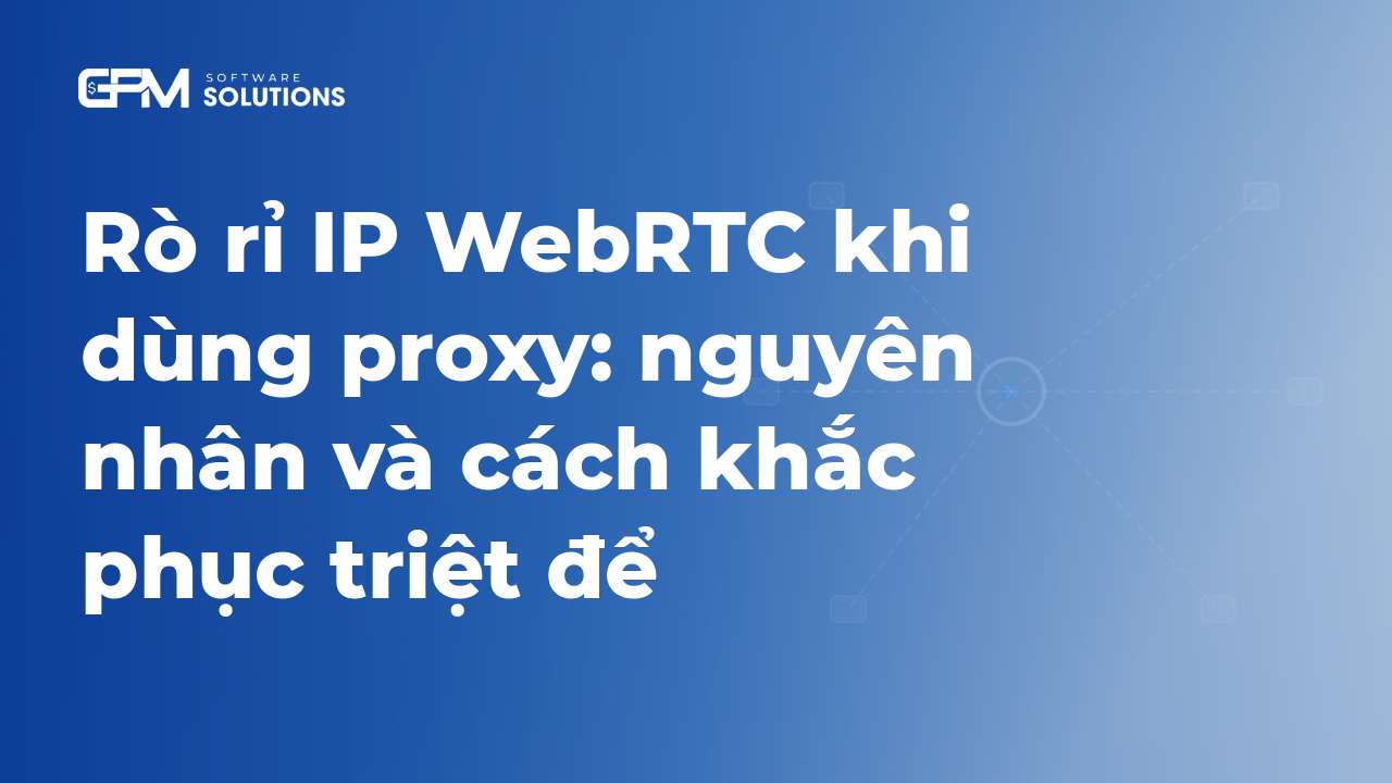 Rò rỉ IP WebRTC khi dùng proxy: nguyên nhân và cách khắc phục