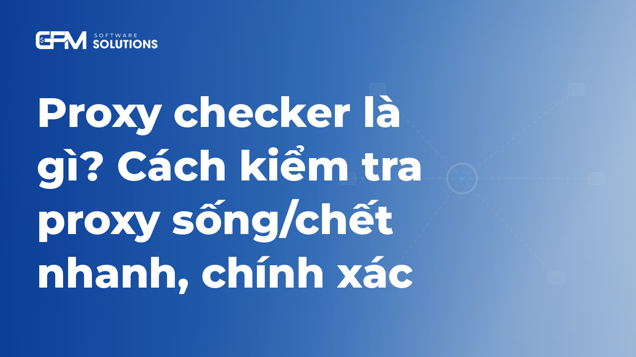 Proxy checker là gì? Cách kiểm tra proxy sống/chết nhanh, chính xác