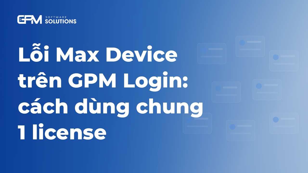 Lỗi Max Device trên GPM Login: nguyên nhân và cách dùng chung 1 license giữa bản cũ và mới
